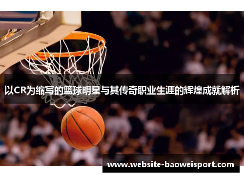 以CR为缩写的篮球明星与其传奇职业生涯的辉煌成就解析