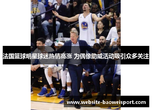 法国篮球明星球迷热情高涨 为偶像助威活动吸引众多关注