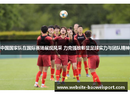 中国国家队在国际赛场展现风采 力克强敌彰显足球实力与团队精神