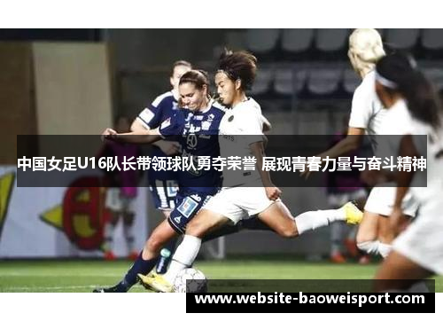 中国女足U16队长带领球队勇夺荣誉 展现青春力量与奋斗精神