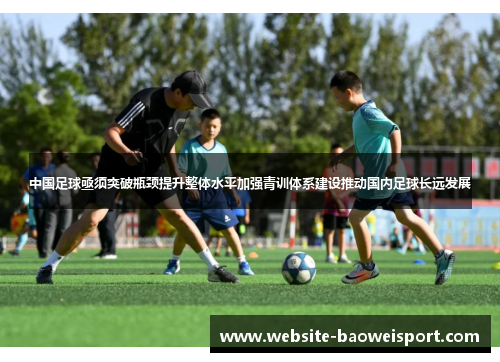 中国足球亟须突破瓶颈提升整体水平加强青训体系建设推动国内足球长远发展