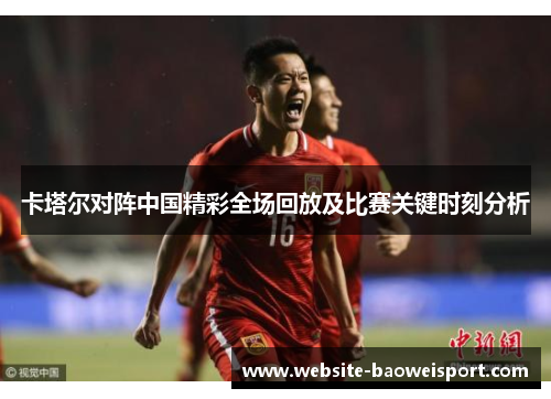 卡塔尔对阵中国精彩全场回放及比赛关键时刻分析