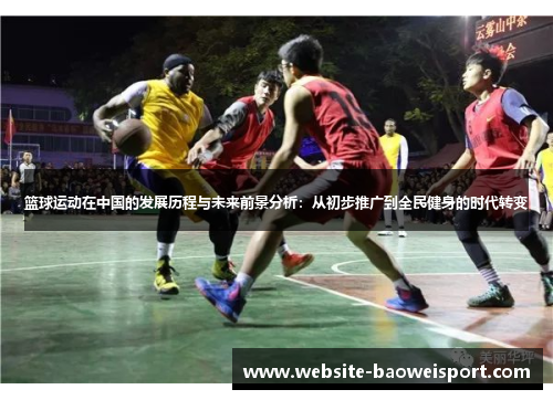 篮球运动在中国的发展历程与未来前景分析：从初步推广到全民健身的时代转变